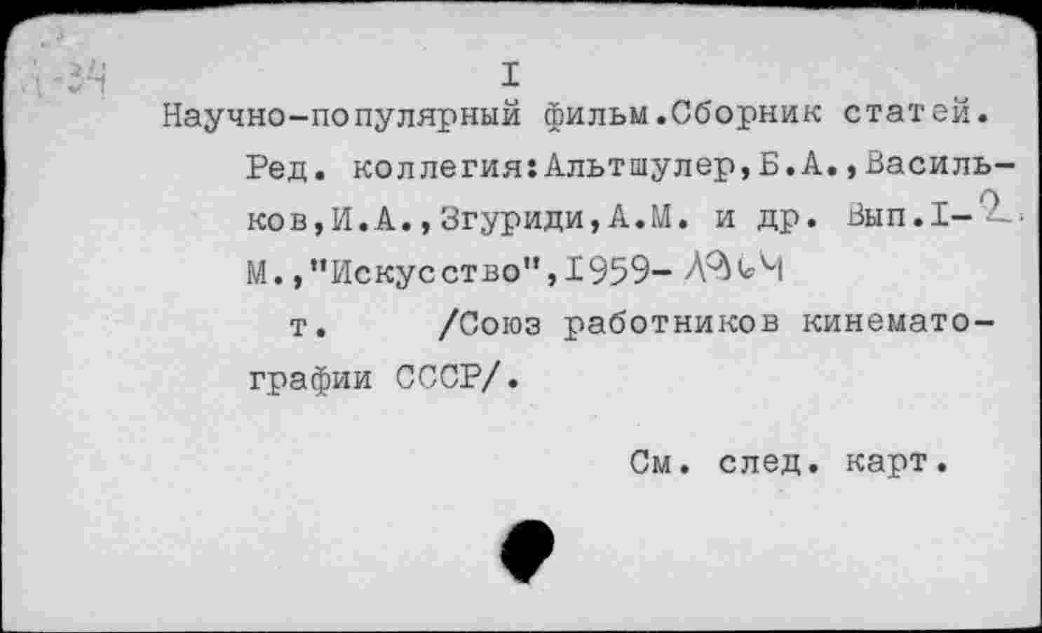 ﻿I
Научно-популярный фильм.Сборник статей.
Ред. коллегия:Альтшулер,Б.А.,Василь-ков,И.А.,Згуриди,А.М. и др. Вып.Х-М.,"Искусство",1959-
т. /Союз работников кинематографии СССР/.
См. след. карт.